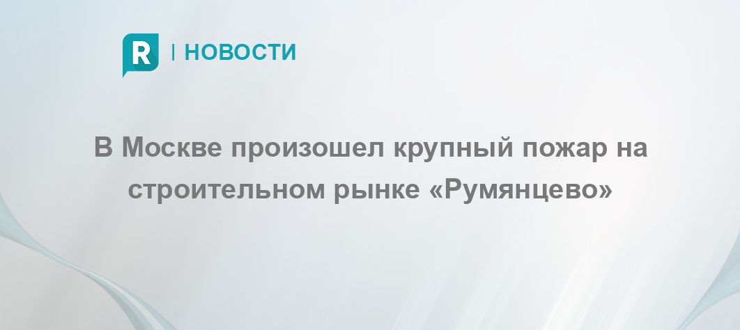 В Москве произошел крупный пожар на строительном рынке «Румянцево ...