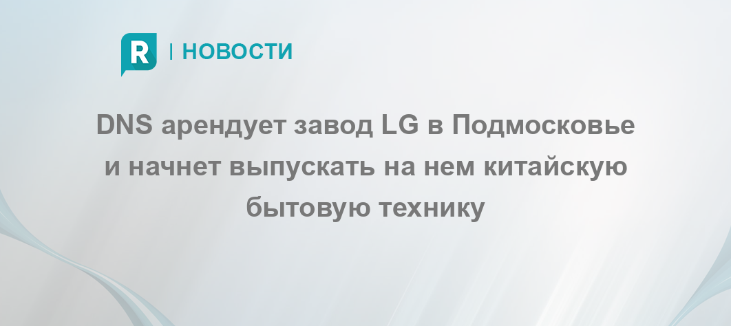 DNS арендует завод LG в Подмосковье и начнет выпускать на нем китайскую ...