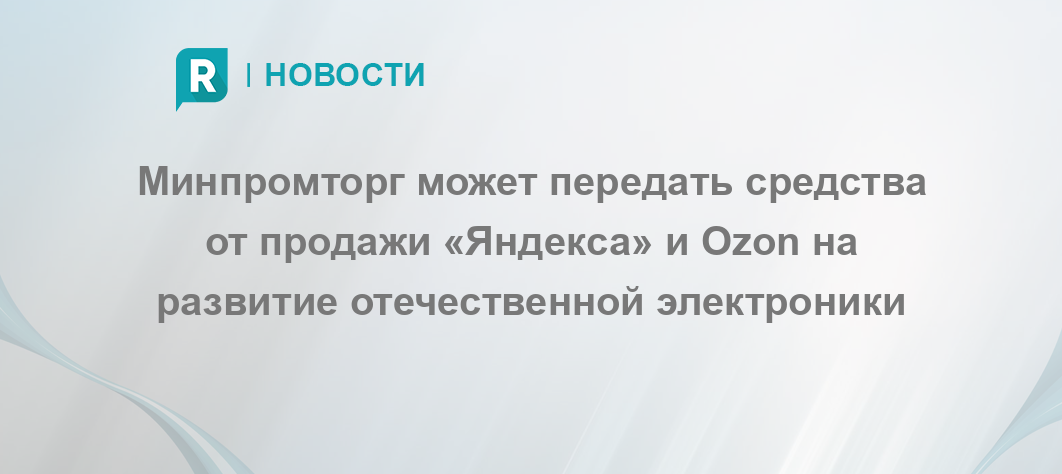 Минпромторг может передать средства от продажи «Яндекса» и Ozon на развитие отечественной электроники