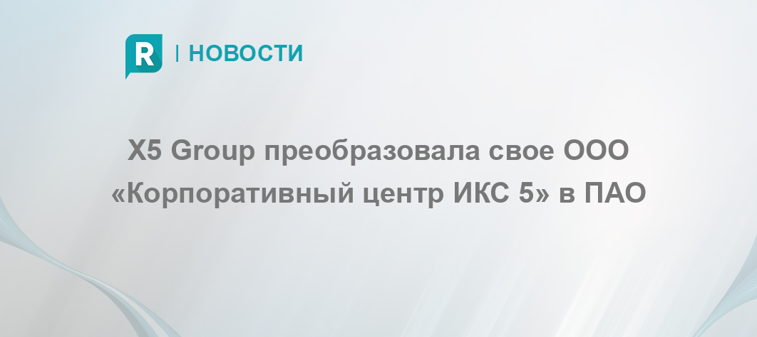 X5 Group преобразовала свое ООО «Корпоративный центр ИКС 5» в ПАО