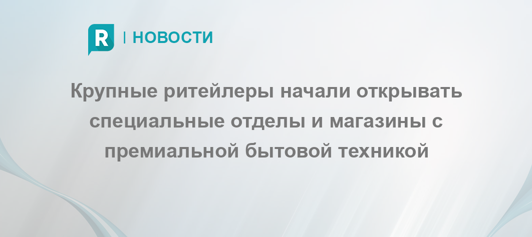 Крупные ритейлеры начали открывать специальные отделы и магазины с премиальной бытовой техникой