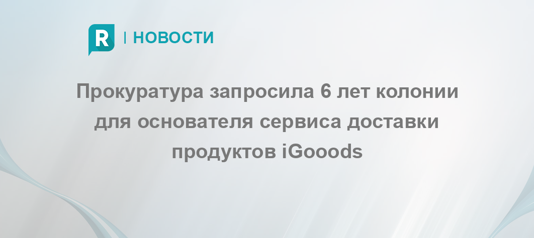 Прокуратура запросила 6 лет колонии для основателя сервиса доставки продуктов iGooods